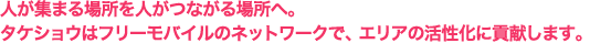 人が集まる場所を人がつながる場所へ。タケショウはフリーモバイルのネットワークで、エリアの活性化に貢献します。